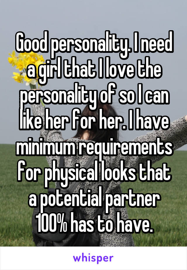 Good personality. I need a girl that I love the personality of so I can like her for her. I have minimum requirements for physical looks that a potential partner 100% has to have.