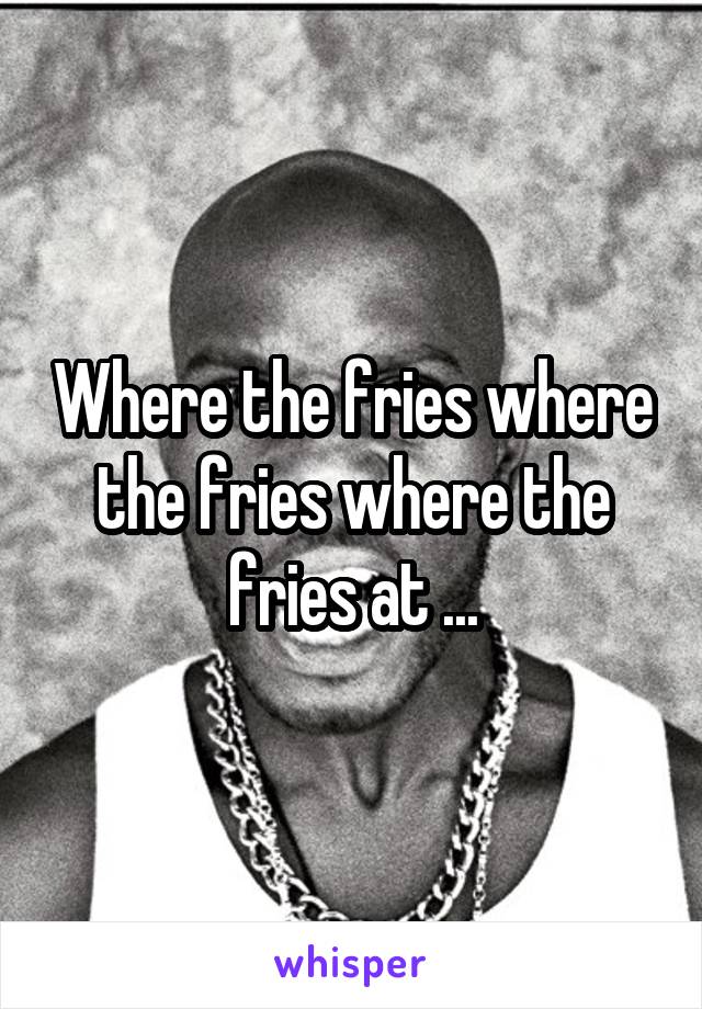 Where the fries where the fries where the fries at ...
