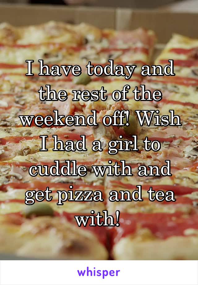 I have today and the rest of the weekend off! Wish I had a girl to cuddle with and get pizza and tea with! 