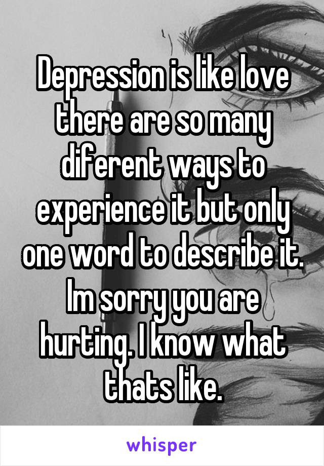 Depression is like love there are so many diferent ways to experience it but only one word to describe it. Im sorry you are hurting. I know what thats like.
