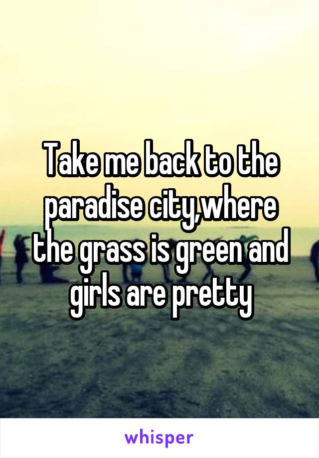 Take me back to the paradise city,where the grass is green and girls are pretty