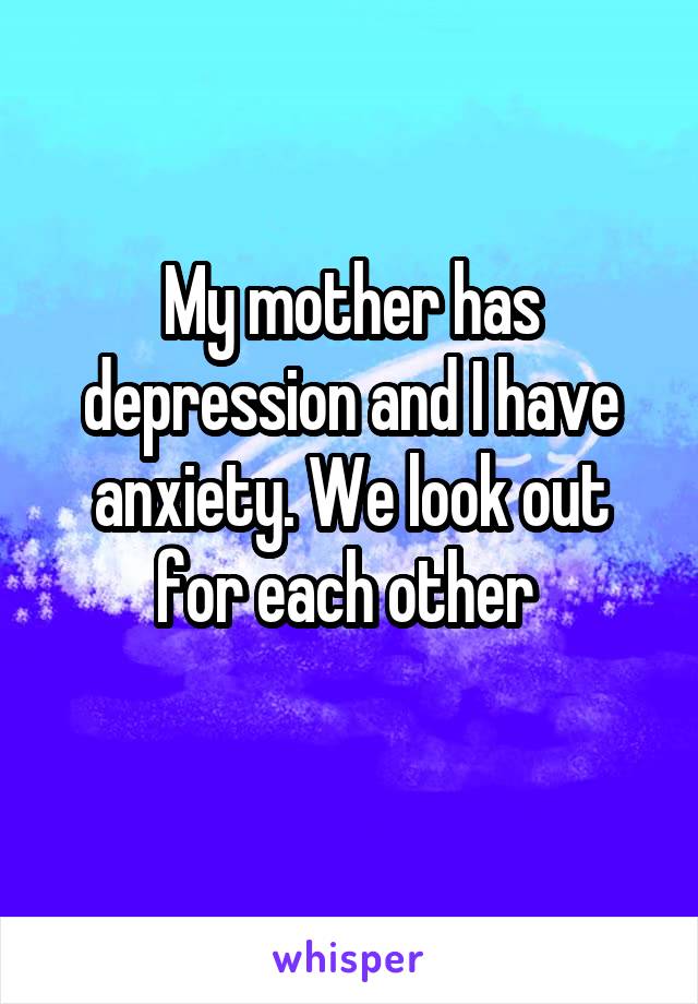 My mother has depression and I have anxiety. We look out for each other 

