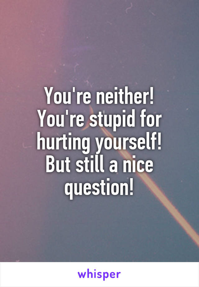 You're neither!
You're stupid for hurting yourself!
But still a nice question!