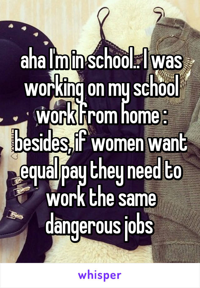 aha I'm in school.. I was working on my school work from home :\ besides, if women want equal pay they need to work the same dangerous jobs 