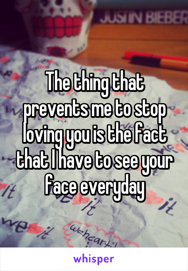The thing that prevents me to stop loving you is the fact that I have to see your face everyday