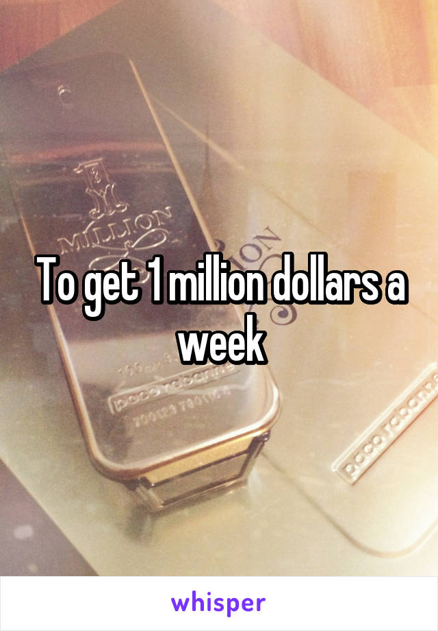 To get 1 million dollars a week