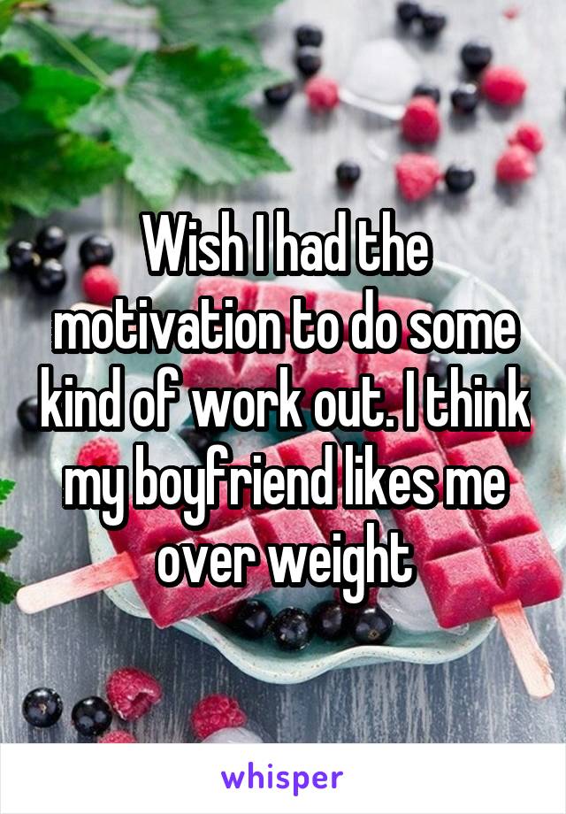 Wish I had the motivation to do some kind of work out. I think my boyfriend likes me over weight