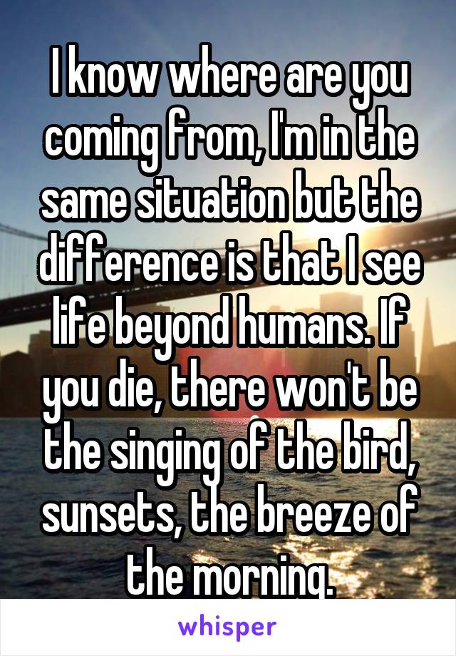 I know where are you coming from, I'm in the same situation but the difference is that I see life beyond humans. If you die, there won't be the singing of the bird, sunsets, the breeze of the morning.