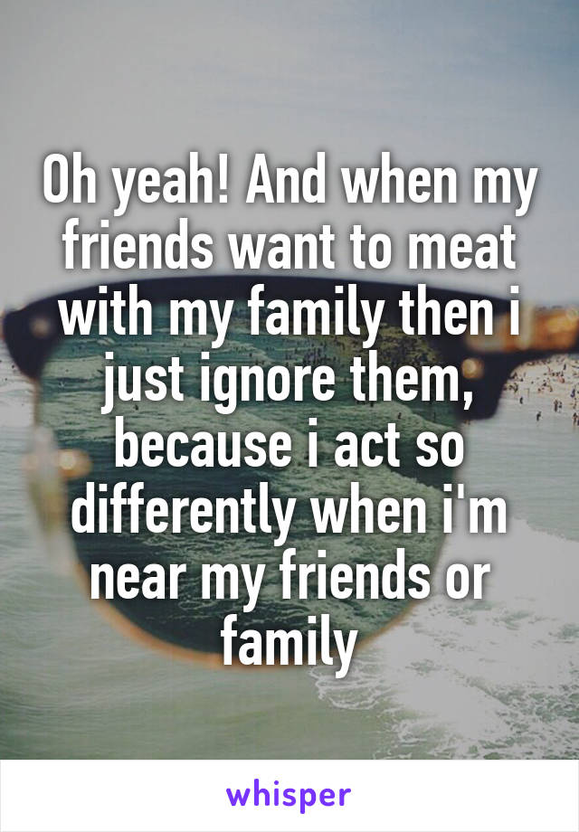 Oh yeah! And when my friends want to meat with my family then i just ignore them, because i act so differently when i'm near my friends or family