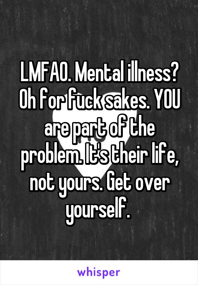 LMFAO. Mental illness? Oh for fuck sakes. YOU are part of the problem. It's their life, not yours. Get over yourself. 
