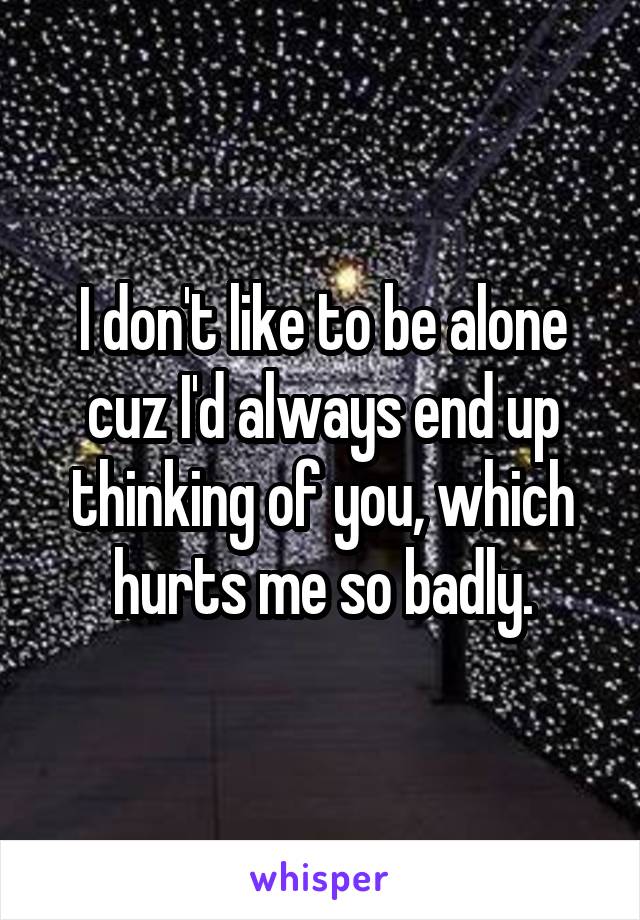 I don't like to be alone cuz I'd always end up thinking of you, which hurts me so badly.