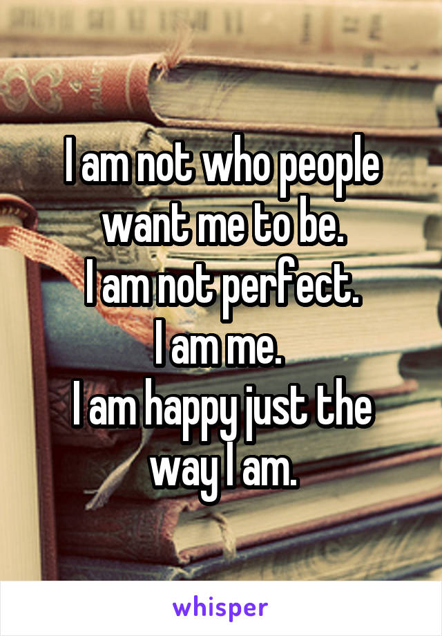 I am not who people want me to be.
I am not perfect.
I am me. 
I am happy just the way I am.