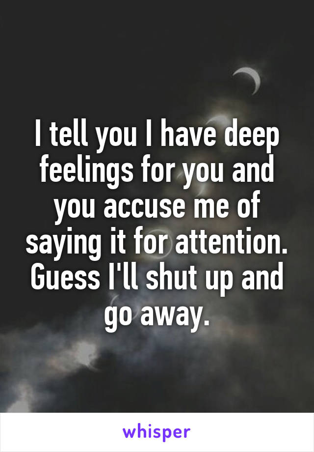 I tell you I have deep feelings for you and you accuse me of saying it for attention. Guess I'll shut up and go away.