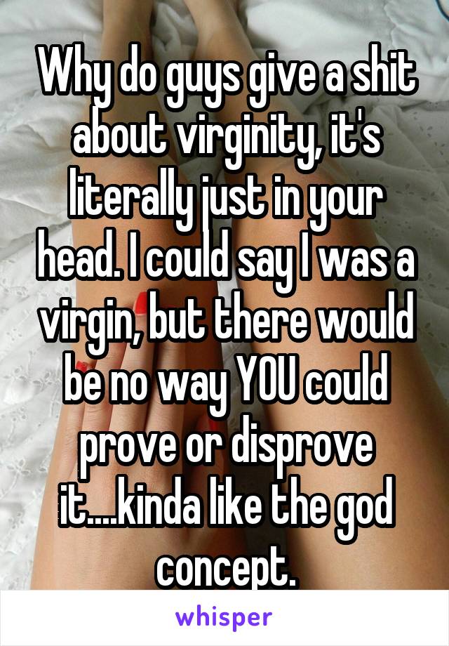Why do guys give a shit about virginity, it's literally just in your head. I could say I was a virgin, but there would be no way YOU could prove or disprove it....kinda like the god concept.