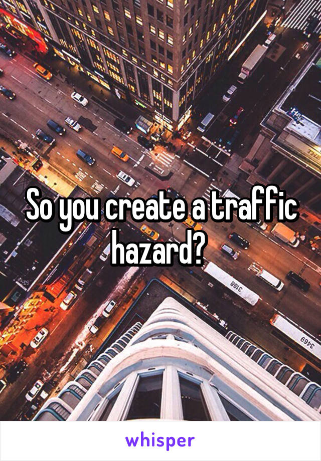 So you create a traffic hazard? 