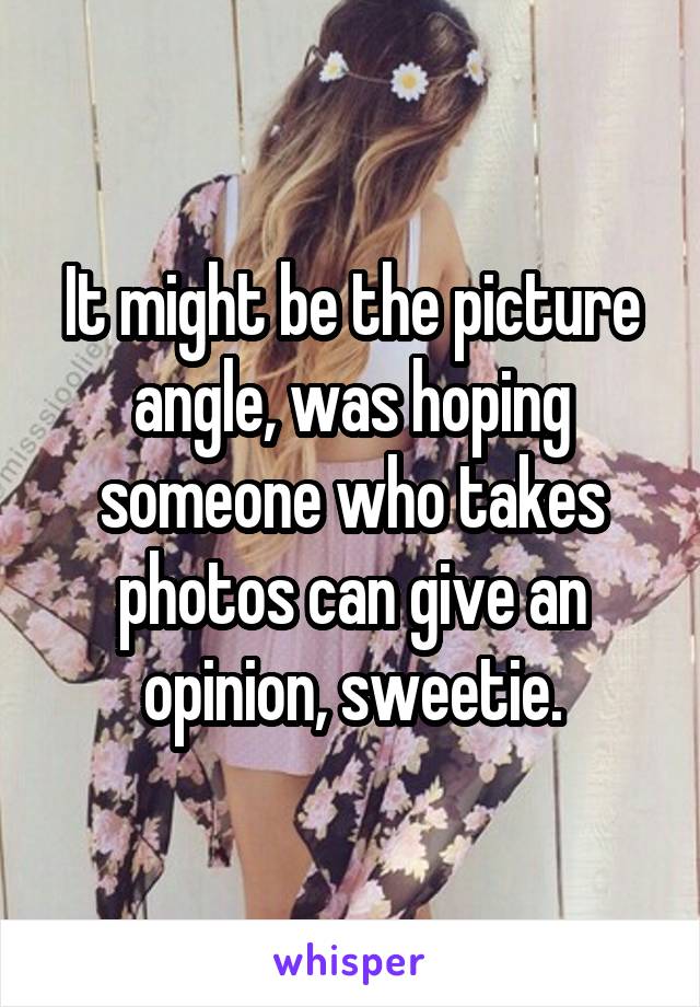 It might be the picture angle, was hoping someone who takes photos can give an opinion, sweetie.