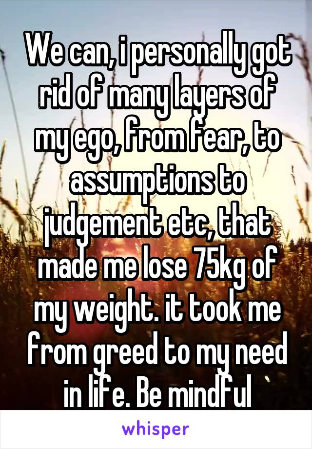 We can, i personally got rid of many layers of my ego, from fear, to assumptions to judgement etc, that made me lose 75kg of my weight. it took me from greed to my need in life. Be mindful