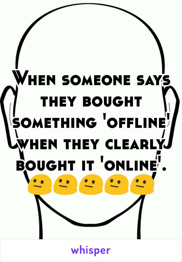 When someone says they bought something 'offline' when they clearly bought it 'online'.
😐😐😐😐😐