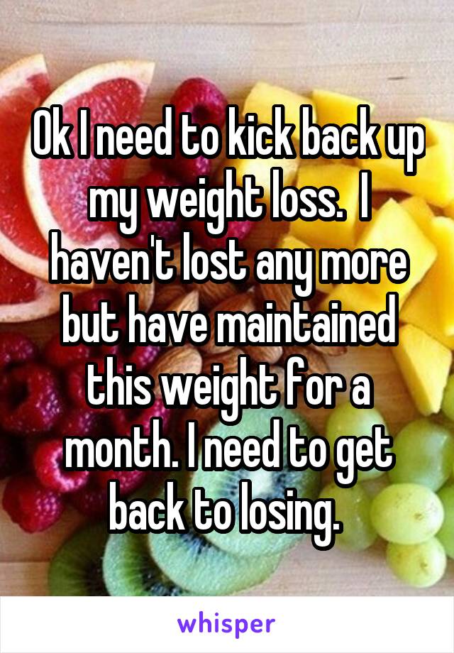 Ok I need to kick back up my weight loss.  I haven't lost any more but have maintained this weight for a month. I need to get back to losing. 