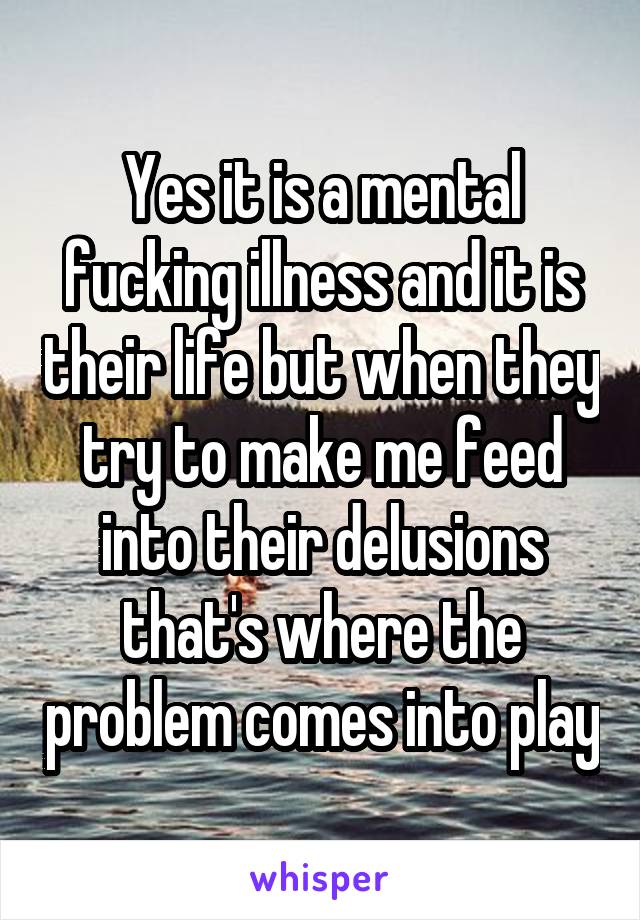 Yes it is a mental fucking illness and it is their life but when they try to make me feed into their delusions that's where the problem comes into play