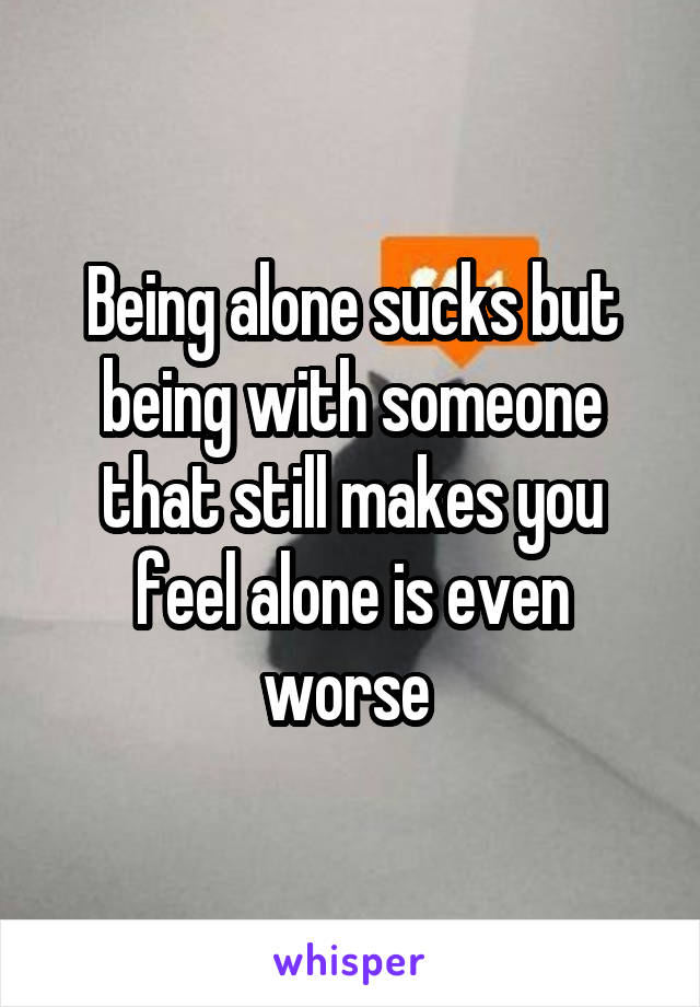 Being alone sucks but being with someone that still makes you feel alone is even worse 