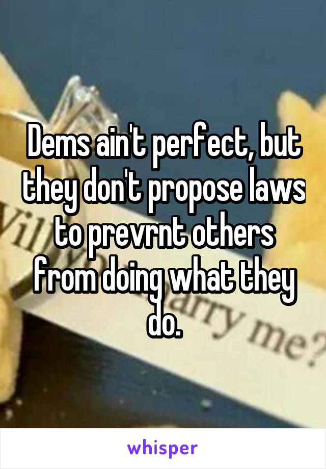 Dems ain't perfect, but they don't propose laws to prevrnt others from doing what they do.