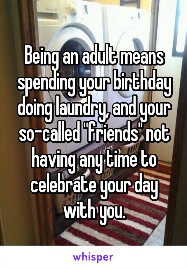 Being an adult means spending your birthday doing laundry, and your so-called "friends" not having any time to celebrate your day with you.