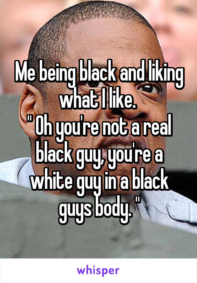 Me being black and liking what I like. 
" Oh you're not a real black guy, you're a white guy in a black guys body. "