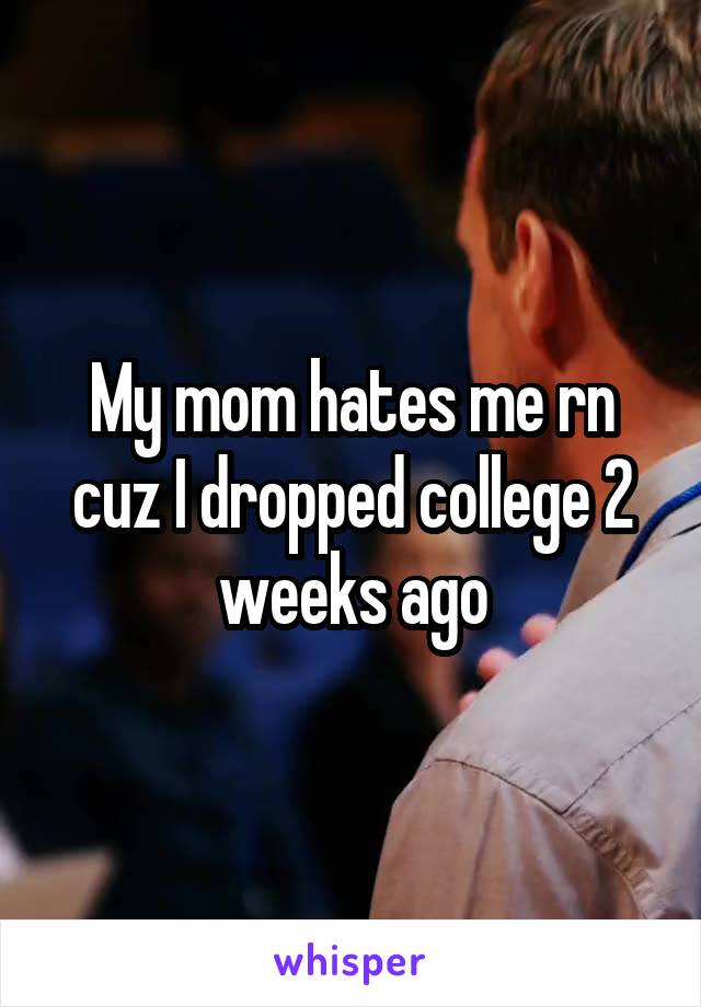 My mom hates me rn cuz I dropped college 2 weeks ago