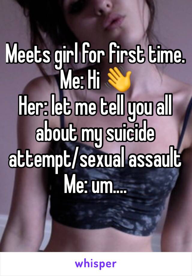 Meets girl for first time.
Me: Hi 👋 
Her: let me tell you all about my suicide attempt/sexual assault 
Me: um....
