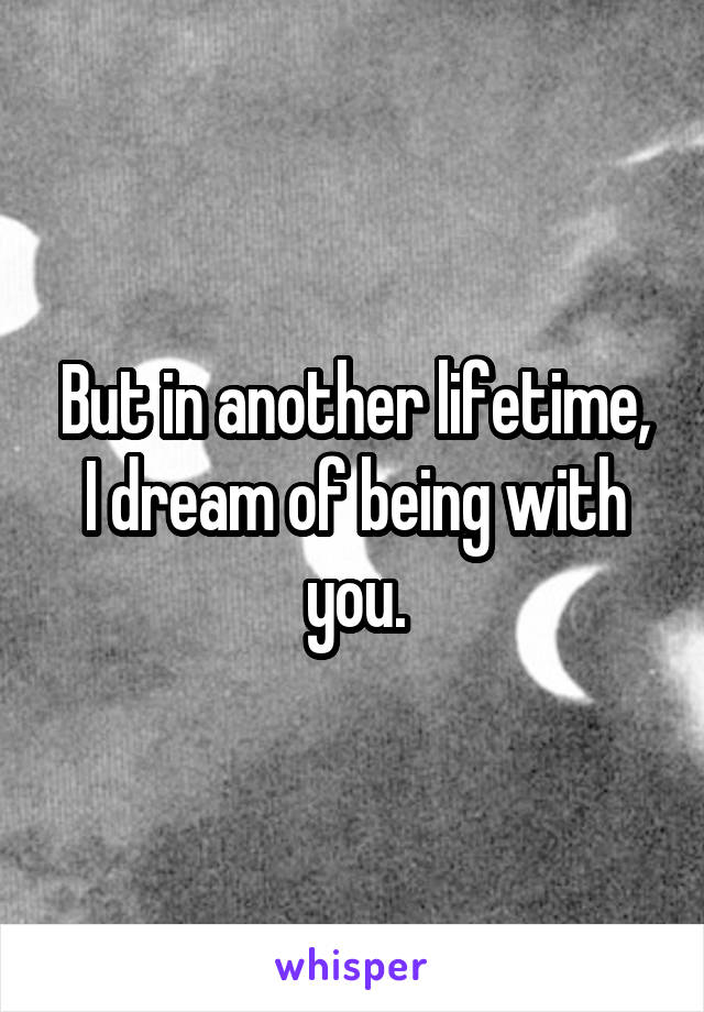 But in another lifetime, I dream of being with you.