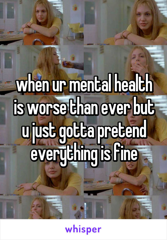 when ur mental health is worse than ever but u just gotta pretend everything is fine