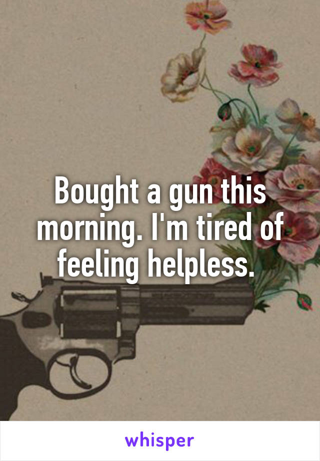 Bought a gun this morning. I'm tired of feeling helpless. 