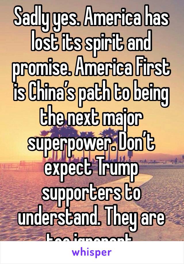 Sadly yes. America has lost its spirit and promise. America First is China’s path to being the next major superpower. Don’t expect Trump supporters to understand. They are too ignorant.
