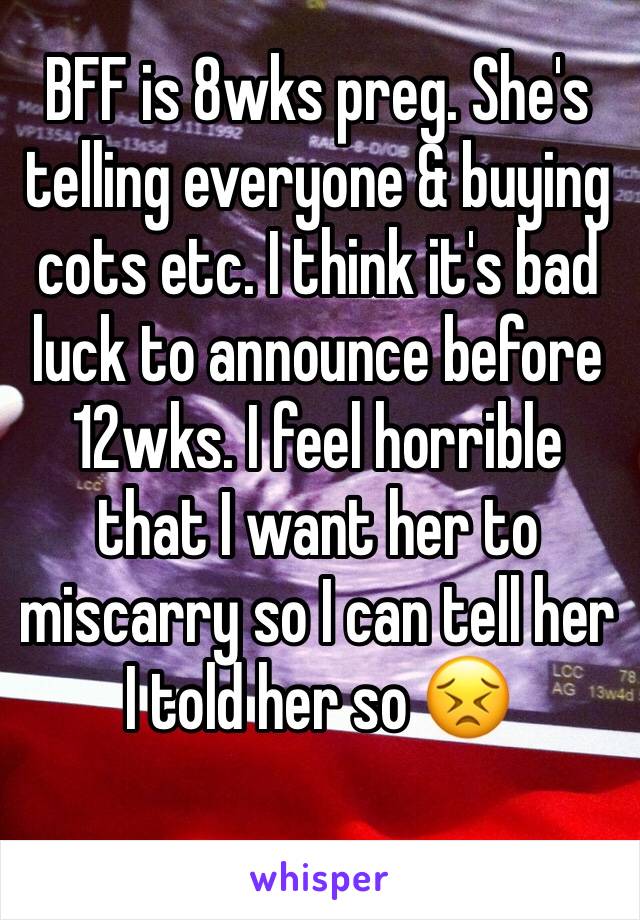 BFF is 8wks preg. She's telling everyone & buying cots etc. I think it's bad luck to announce before 12wks. I feel horrible that I want her to miscarry so I can tell her I told her so 😣
