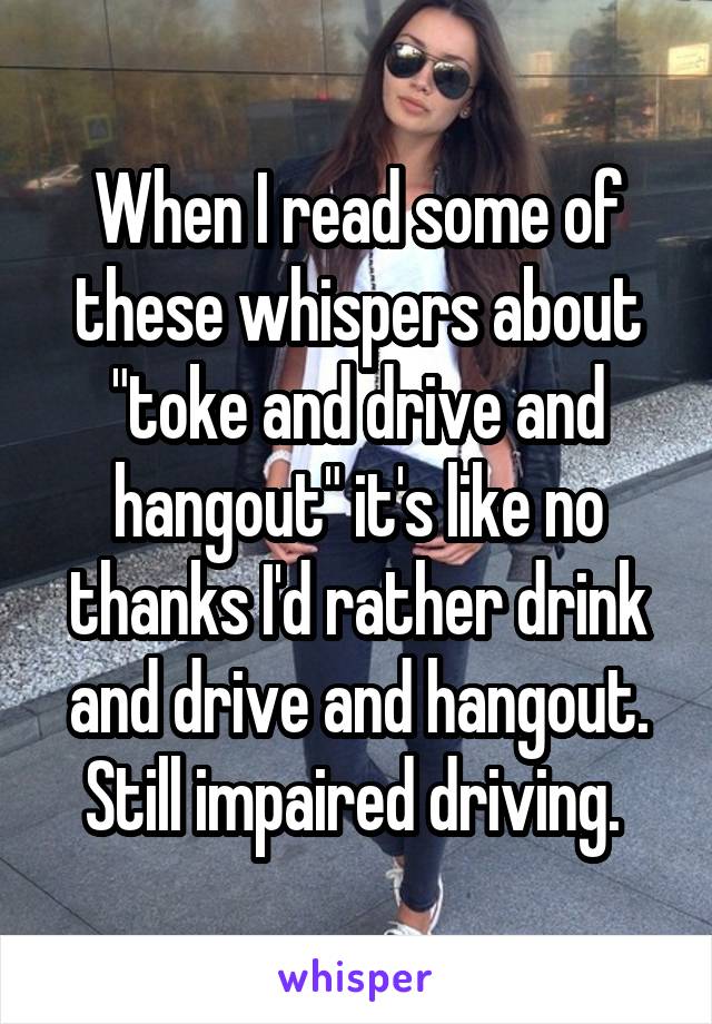 When I read some of these whispers about "toke and drive and hangout" it's like no thanks I'd rather drink and drive and hangout.
Still impaired driving. 