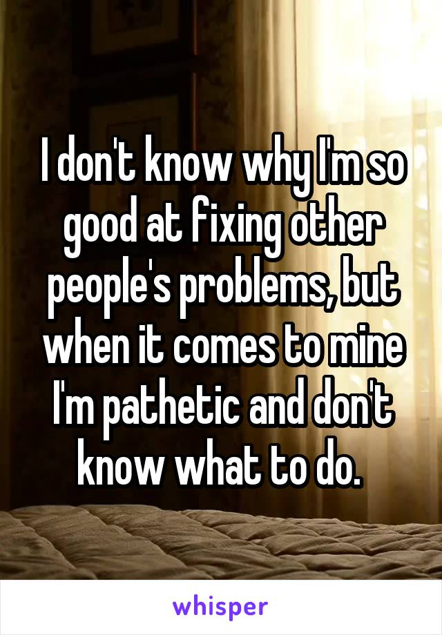 I don't know why I'm so good at fixing other people's problems, but when it comes to mine I'm pathetic and don't know what to do. 