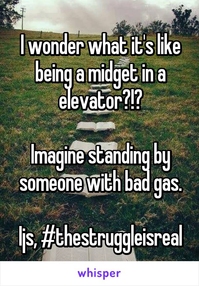 I wonder what it's like being a midget in a elevator?!?

Imagine standing by someone with bad gas.

Ijs, #thestruggleisreal