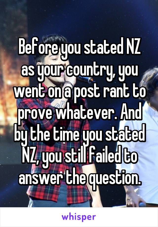 Before you stated NZ as your country, you went on a post rant to prove whatever. And by the time you stated NZ, you still failed to answer the question.