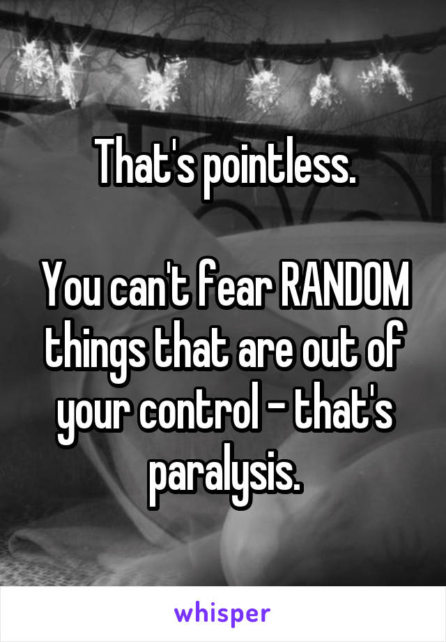 That's pointless.

You can't fear RANDOM things that are out of your control - that's paralysis.