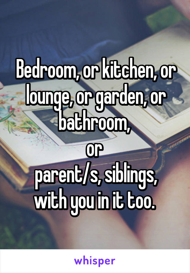 Bedroom, or kitchen, or lounge, or garden, or bathroom, 
or 
parent/s, siblings, with you in it too. 
