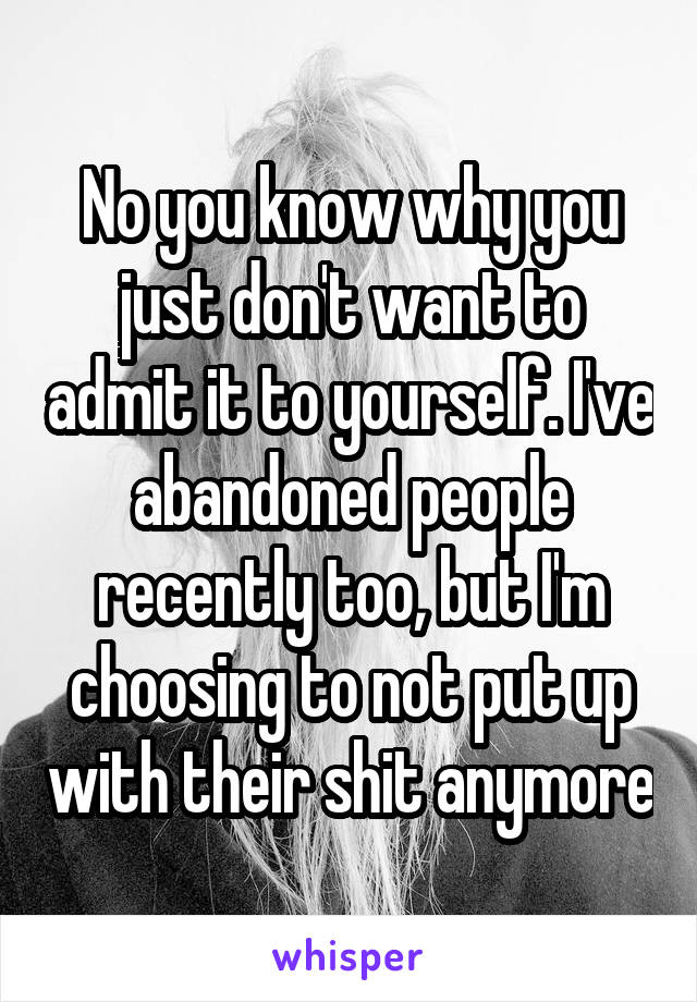 No you know why you just don't want to admit it to yourself. I've abandoned people recently too, but I'm choosing to not put up with their shit anymore