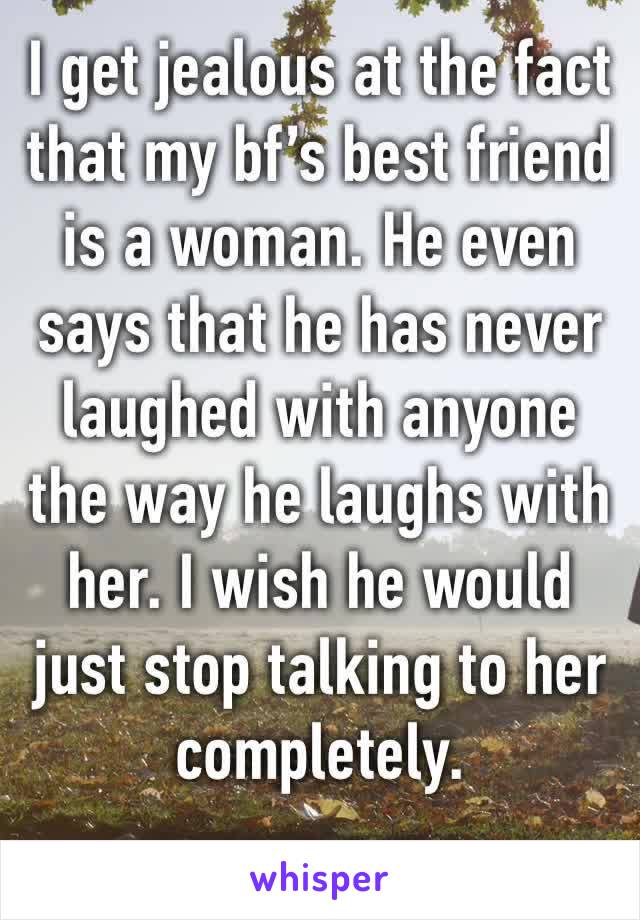 I get jealous at the fact that my bf’s best friend is a woman. He even says that he has never laughed with anyone the way he laughs with her. I wish he would just stop talking to her completely. 
