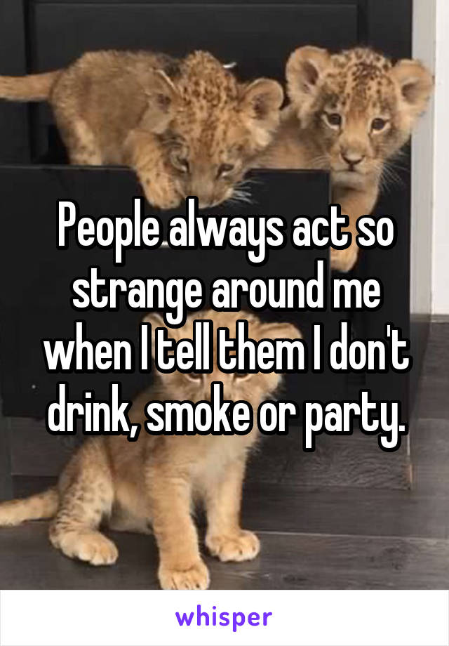 People always act so strange around me when I tell them I don't drink, smoke or party.