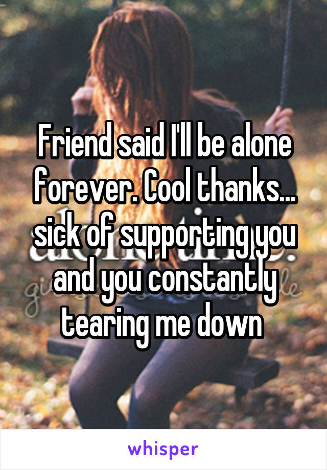 Friend said I'll be alone forever. Cool thanks... sick of supporting you and you constantly tearing me down 
