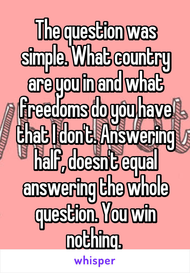 The question was simple. What country are you in and what freedoms do you have that I don't. Answering half, doesn't equal answering the whole question. You win nothing. 