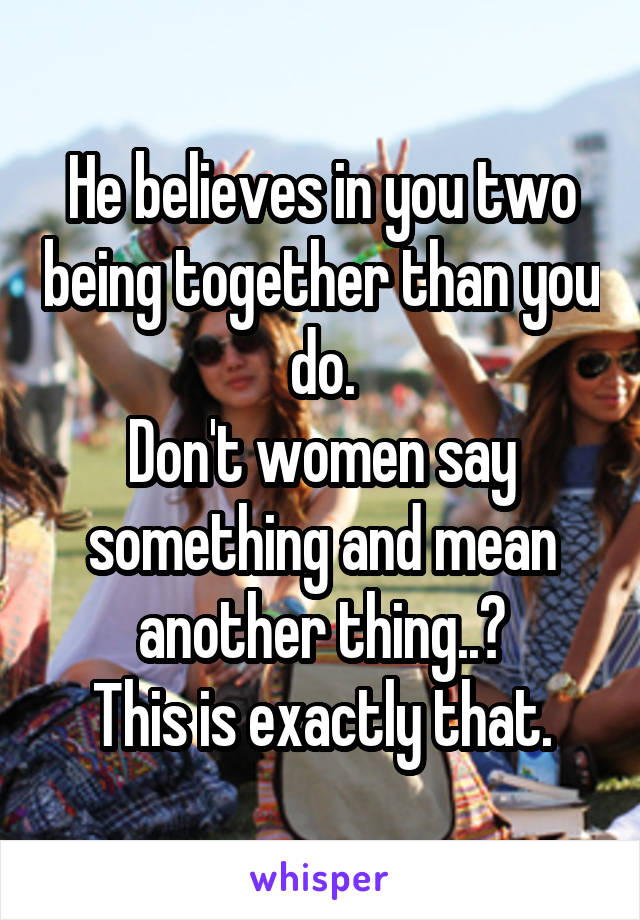 He believes in you two being together than you do.
Don't women say something and mean another thing..?
This is exactly that.