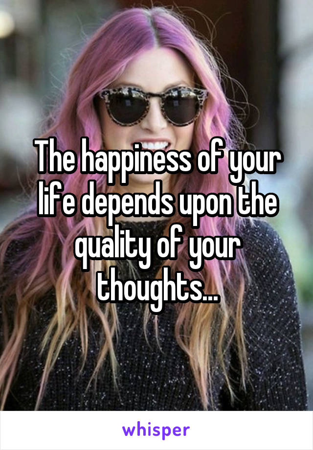 The happiness of your life depends upon the quality of your thoughts...