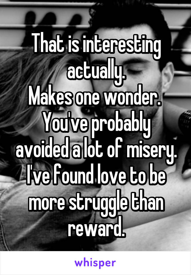 That is interesting actually.
Makes one wonder. 
You've probably avoided a lot of misery.
I've found love to be more struggle than reward.