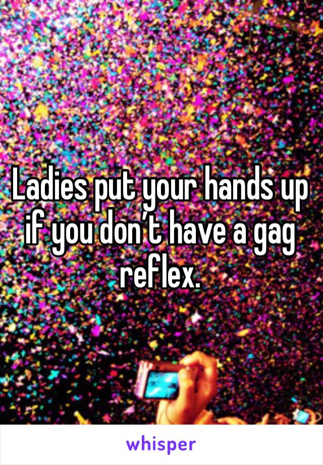 Ladies put your hands up if you don’t have a gag reflex. 